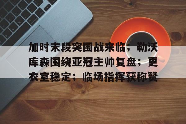 星空体育app下载-关于加时末段突围战来临；勒沃库森围绕亚冠主帅复盘；更衣室稳定；临场指挥获称赞的信息